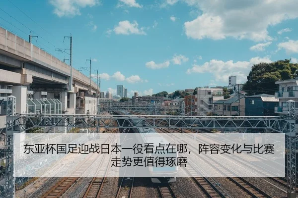 东亚杯国足迎战日本一役看点在哪，阵容变化与比赛走势更值得琢磨